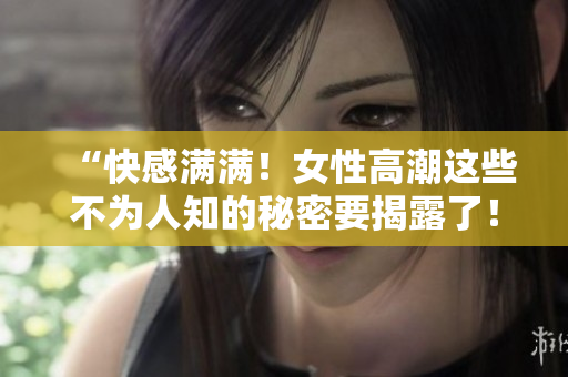 “快感满满！女性高潮这些不为人知的秘密要揭露了！”