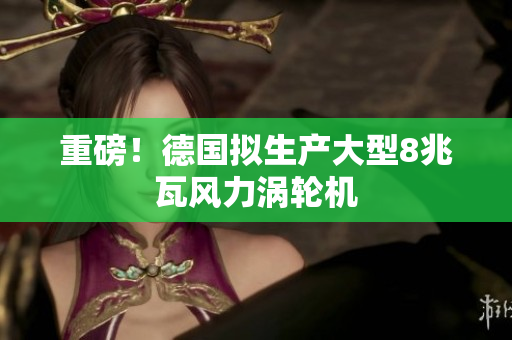 重磅！德国拟生产大型8兆瓦风力涡轮机
