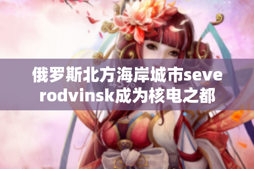 俄罗斯北方海岸城市severodvinsk成为核电之都