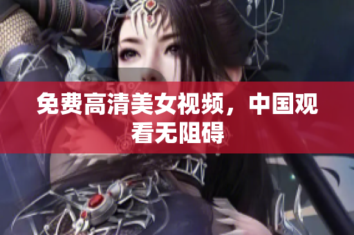 免费高清美女视频，中国观看无阻碍