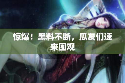 惊爆！黑料不断，瓜友们速来围观