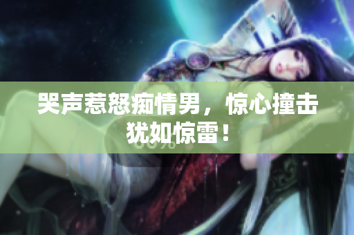 哭声惹怒痴情男，惊心撞击犹如惊雷！