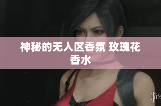 神秘的无人区香氛 玫瑰花香水