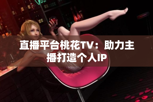 直播平台桃花TV：助力主播打造个人IP