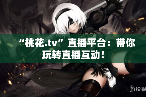“桃花.tv”直播平台：带你玩转直播互动！