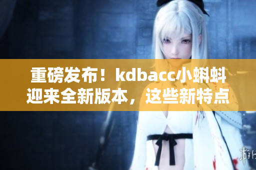 重磅发布！kdbacc小蝌蚪迎来全新版本，这些新特点你千万不能错过！