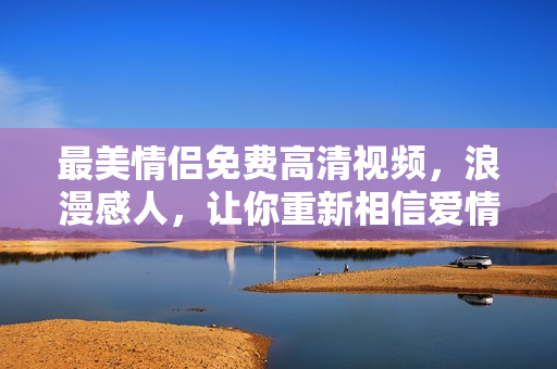 最美情侣免费高清视频，浪漫感人，让你重新相信爱情