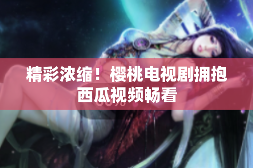精彩浓缩！樱桃电视剧拥抱西瓜视频畅看