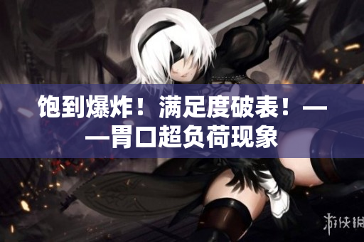 饱到爆炸！满足度破表！——胃口超负荷现象
