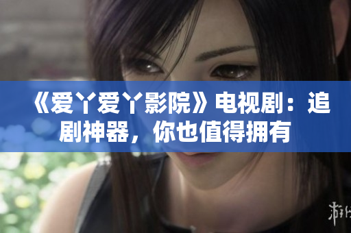 《爱丫爱丫影院》电视剧：追剧神器，你也值得拥有