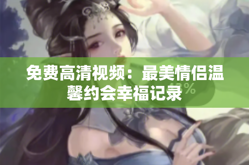 免费高清视频：最美情侣温馨约会幸福记录