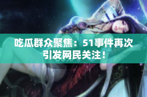 吃瓜群众聚焦：51事件再次引发网民关注！