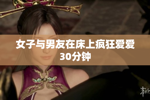 女子与男友在床上疯狂爱爱30分钟
