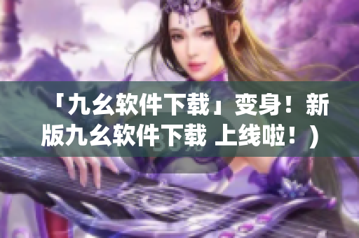 「九幺软件下载」变身！新版九幺软件下载 上线啦！)