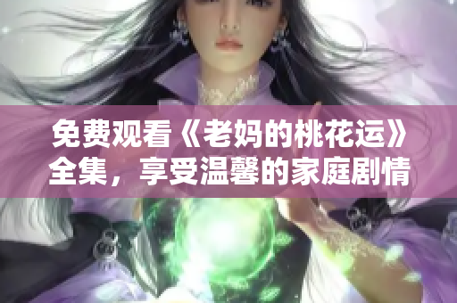 免费观看《老妈的桃花运》全集，享受温馨的家庭剧情