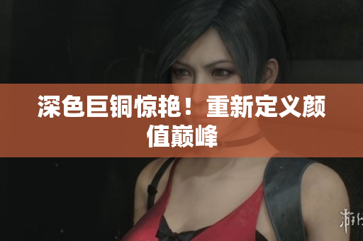 深色巨铜惊艳！重新定义颜值巅峰