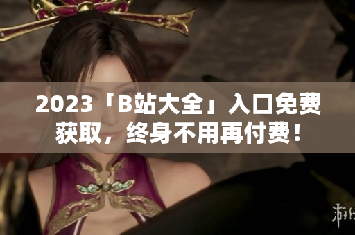 2023「B站大全」入口免费获取，终身不用再付费！