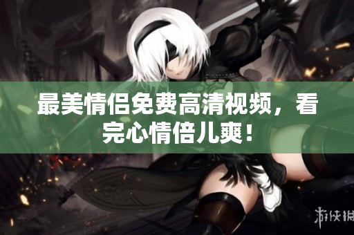 最美情侣免费高清视频，看完心情倍儿爽！