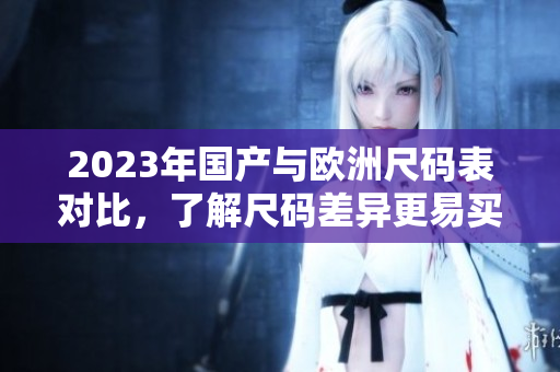 2023年国产与欧洲尺码表对比，了解尺码差异更易买对尺码的衣物