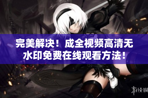完美解决！成全视频高清无水印免费在线观看方法！