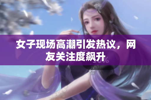 女子现场高潮引发热议，网友关注度飙升