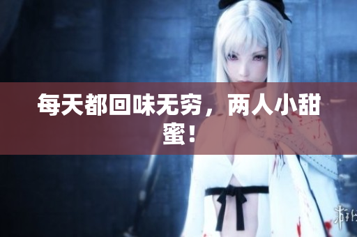 每天都回味无穷，两人小甜蜜！