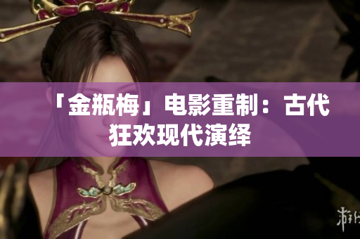 「金瓶梅」电影重制：古代狂欢现代演绎