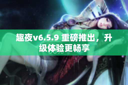 趣夜v6.5.9 重磅推出，升级体验更畅享
