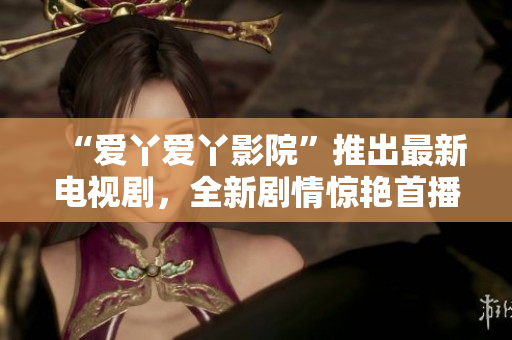 “爱丫爱丫影院”推出最新电视剧，全新剧情惊艳首播！