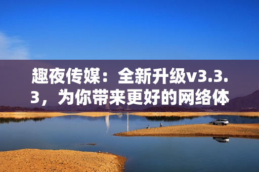 趣夜传媒：全新升级v3.3.3，为你带来更好的网络体验
