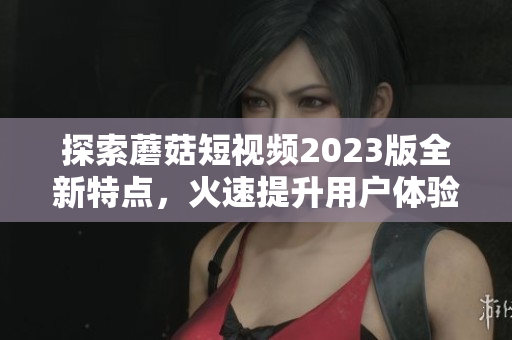 探索蘑菇短视频2023版全新特点，火速提升用户体验！
