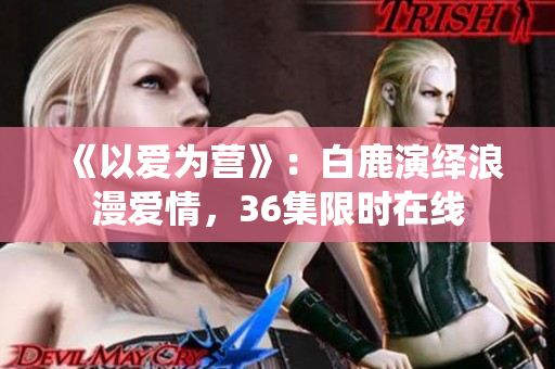 《以爱为营》：白鹿演绎浪漫爱情，36集限时在线