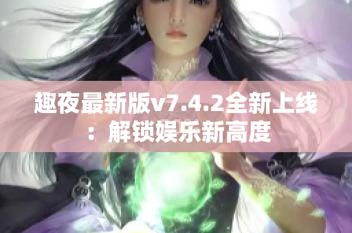 趣夜最新版v7.4.2全新上线：解锁娱乐新高度