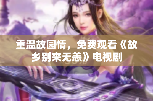 重温故园情，免费观看《故乡别来无恙》电视剧