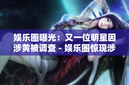 娱乐圈曝光：又一位明星因涉黄被调查 - 娱乐圈惊现涉黄明星调查