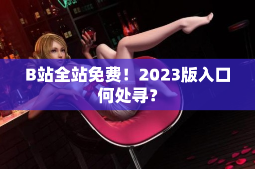 B站全站免费！2023版入口何处寻？