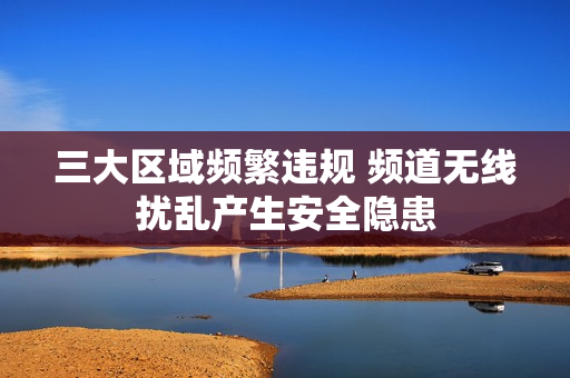 三大区域频繁违规 频道无线扰乱产生安全隐患