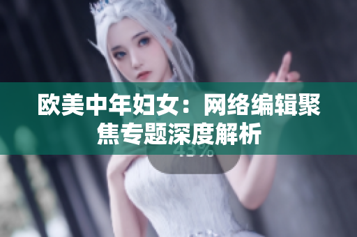 欧美中年妇女：网络编辑聚焦专题深度解析