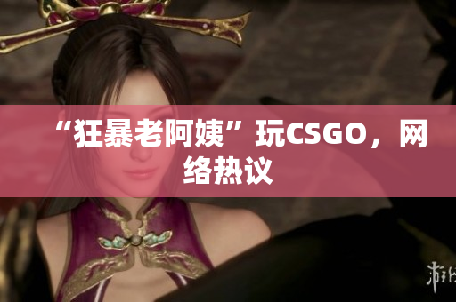 “狂暴老阿姨”玩CSGO，网络热议