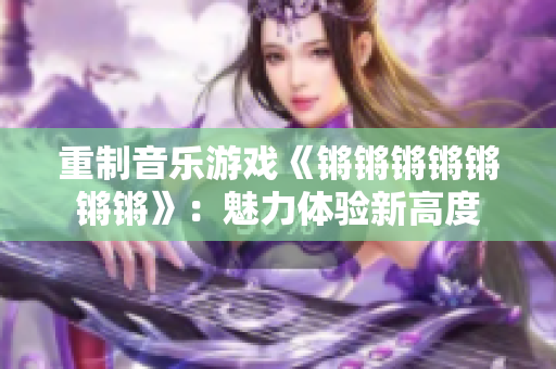 重制音乐游戏《锵锵锵锵锵锵锵》：魅力体验新高度