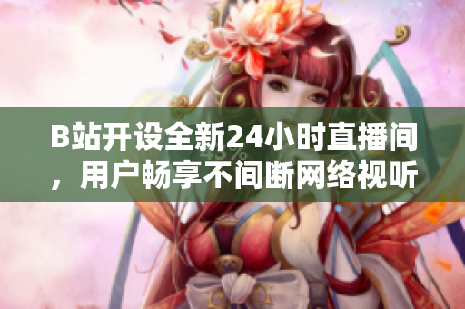 B站开设全新24小时直播间，用户畅享不间断网络视听娱乐