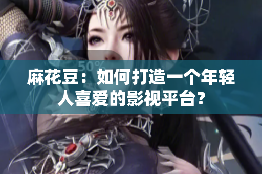 麻花豆：如何打造一个年轻人喜爱的影视平台？
