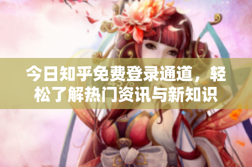今日知乎免费登录通道，轻松了解热门资讯与新知识