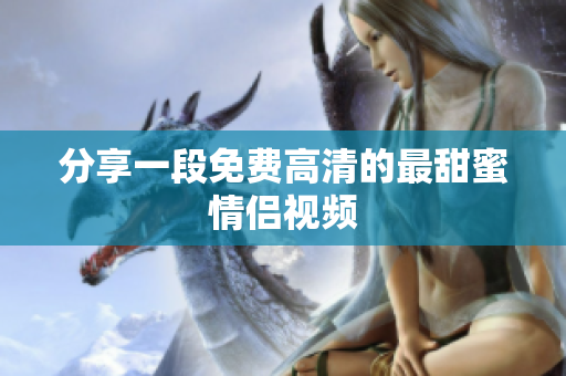 分享一段免费高清的最甜蜜情侣视频