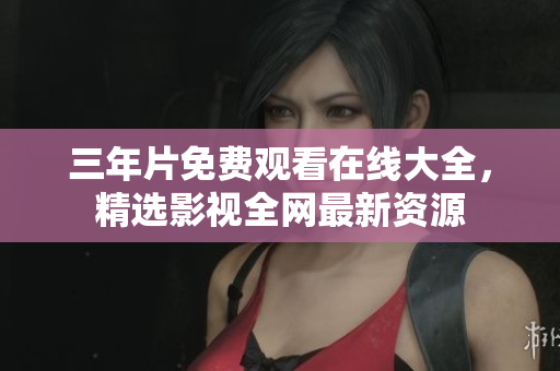 三年片免费观看在线大全，精选影视全网最新资源