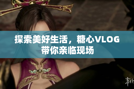 探索美好生活，糖心VLOG带你亲临现场