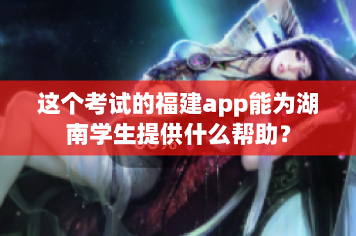 这个考试的福建app能为湖南学生提供什么帮助？