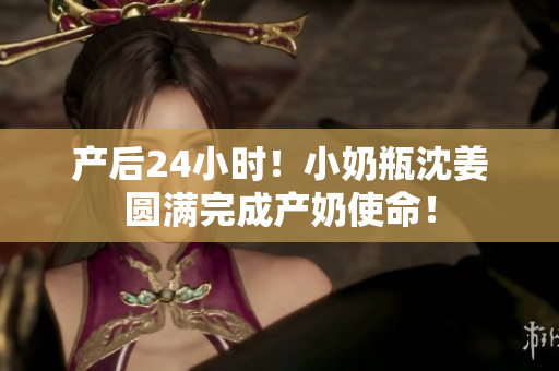 产后24小时！小奶瓶沈姜圆满完成产奶使命！
