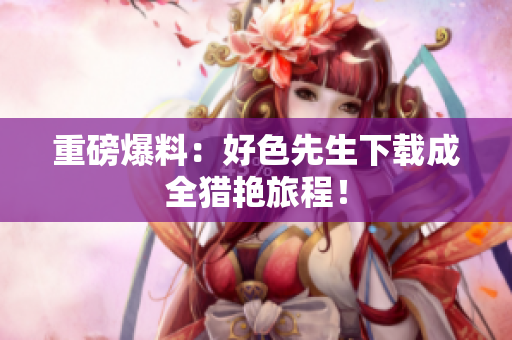 重磅爆料：好色先生下载成全猎艳旅程！
