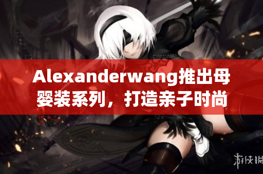 Alexanderwang推出母婴装系列，打造亲子时尚